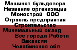 Машинст бульдозера › Название организации ­ Монострой, ООО › Отрасль предприятия ­ Строительство › Минимальный оклад ­ 20 000 - Все города Работа » Вакансии   . Челябинская обл.,Еманжелинск г.